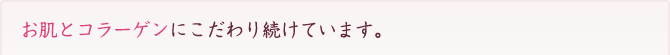 お肌とコラーゲンにこだわり続けています。
