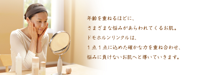 年齢を重ねるほどに、さまざまな悩みがあらわれてくるお肌。ドモホルンリンクルは、1点1点に込めた確かな力を重ね合わせ、悩みに負けないお肌へと導いていきます。