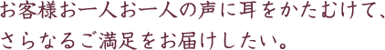 お客様お一人お一人の声に耳をかたむけて、さらなるご満足をお届けしたい。