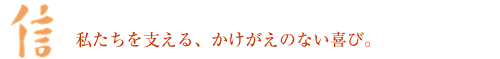 「信」 私たちを支える、かけがえのない喜び。