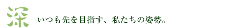 「深」 いつも先を目指す、私たちの姿勢。