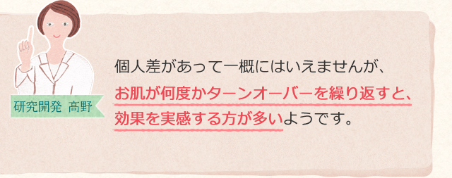 個人差があって一概にはいえませんが、お肌が何度かターンオーバーを繰り返すと、効果を実感する方が多いようです。