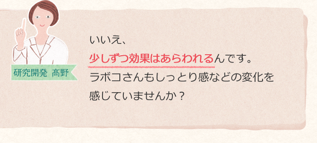 いいえ、少しずつ効果はあらわれるんです。ラボコさんもしっとり感などの変化を感じていませんか?