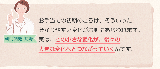 お手当ての初期のころは、そういった分かりやすい変化がお肌にあらわれます。実は、この小さな変化が、後々の大きな変化へとつながっていくんです。