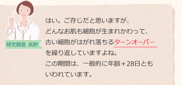 はい。ご存じだと思いますが、どんなお肌も細胞が生まれかわって、古い細胞がはがれ落ちるターンオーバーを繰り返していますよね。この期間は、一般的に年齢+28日ともいわれています。