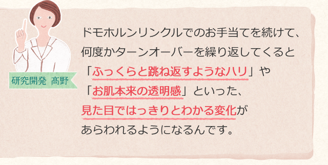 ドモホルンリンクルでのお手当てを続けて、何度かターンオーバーを繰り返してくると「ふっくらと跳ね返すようなハリ」や「お肌本来の透明感」といった、見た目ではっきりとわかる変化があらわれるようになるんです。