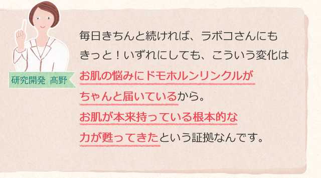 毎日きちんと続ければ、ラボコさんにもきっと!いずれにしても、こういう変化はお肌の悩みにドモホルンリンクルがちゃんと届いているから。お肌が本来持っている根本的な力が甦ってきたという証拠なんです。