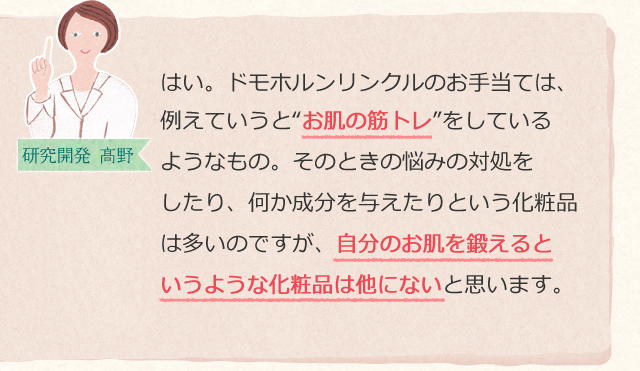 はい。ドモホルンリンクルのお手当ては、例えていうと“お肌の筋トレ”をしているようなもの。そのときの悩みの対処をしたり、何か成分を与えたりという化粧品は多いのですが、自分のお肌を鍛えるというような化粧品は他にないと思います。