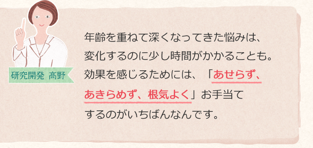 年齢を重ねて深くなってきた悩みは、変化するのに少し時間がかかることも。効果を感じるためには、「あせらず、あきらめず、根気よく」お手当てするのがいちばんなんです。