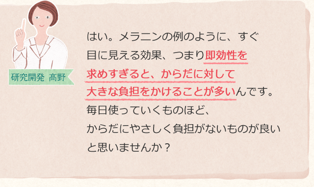 はい。メラニンの例のように、すぐ目に見える効果、つまり即効性を求めすぎると、からだに対して大きな負担をかけることが多いんです。毎日使っていくものほど、からだにやさしく負担がないものが良いと思いませんか?