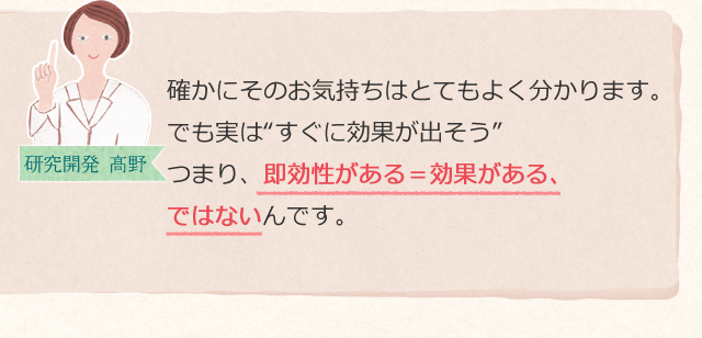 確かにそのお気持ちはとてもよく分かります。でも実は“すぐに効果が出そう”つまり、即効性がある=効果がある、ではないんです。