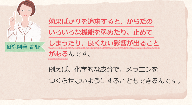 効果ばかりを追求すると、からだのいろいろな機能を弱めたり、止めてしまったり、良くない影響が出ることがあるんです。例えば、化学的な成分で、メラニンをつくらせないようにすることもできるんです。