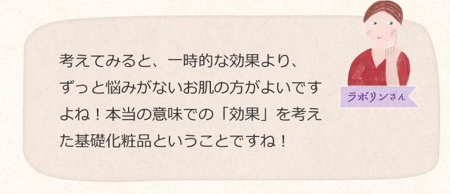 考えてみると、一時的な効果より、ずっと悩みがないお肌の方がよいですよね!本当の意味での「効果」を考えた基礎化粧品ということですね!
