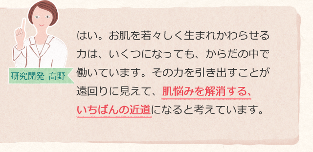 はい。お肌を若々しく生まれかわらせる力は、いくつになっても、からだの中で働いています。その力を引き出すことが遠回りに見えて、肌悩みを解消する、いちばんの近道になると考えています。