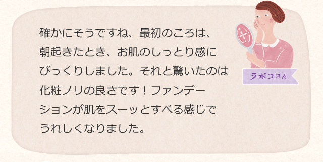 確かにそうですね、最初のころは、朝起きたとき、お肌のしっとり感にびっくりしました。それと驚いたのは化粧ノリの良さです!ファンデーションが肌をスーッとすべる感じでうれしくなりました。