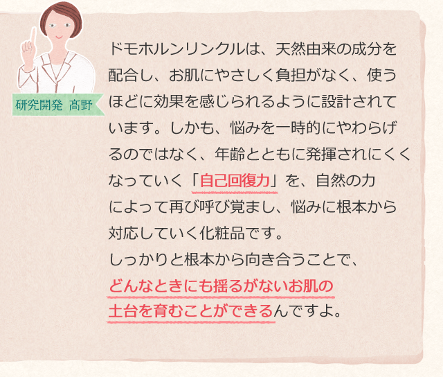 ドモホルンリンクルは、天然由来の成分を配合し、お肌にやさしく負担がなく、使うほどに効果を感じられるように設計されています。しかも、悩みを一時的にやわらげるのではなく、年齢とともに発揮されにくくなっていく「自己回復力」を、自然の力によって再び呼び覚まし、悩みに根本から対応していく化粧品です。しっかりと根本から向き合うことで、どんなときにも揺るがないお肌の土台を育むことができるんですよ。