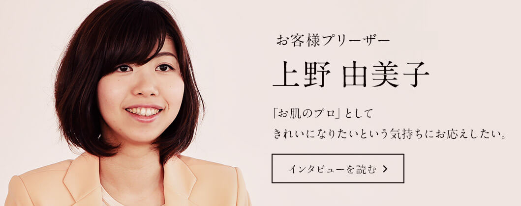 お客様プリーザー 上野由美子 「お肌のプロ」としてきれいになりたいという気持ちにお応えしたい。 インタビューを読む