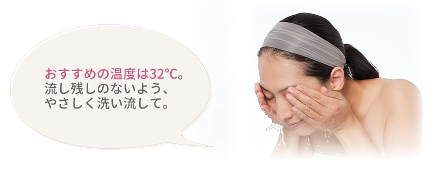 おすすめの温度は32℃。流し残しのないよう、やさしく洗い流して。