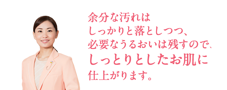 余分な汚れはしっかりと落としつつ、必要なうるおいは残すので、しっとりとしたお肌に仕上がります。