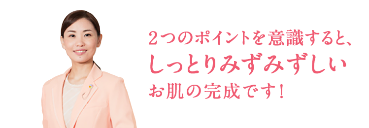 2つのポイントを意識すると、しっとりみずみずしいお肌の完成です!
