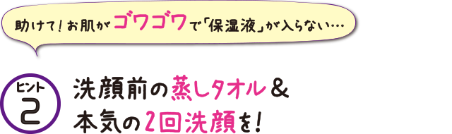 ヒント2 洗顔前の蒸しタオル&本気の2回洗顔を!