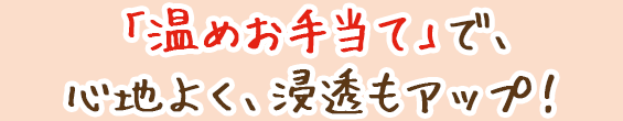 「温めお手当て」で、心地よく、浸透もアップ!