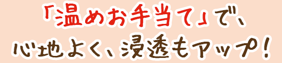 「温めお手当て」で、心地よく、浸透もアップ!