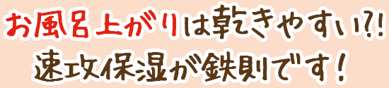 お風呂上がりは乾きやすい?!速攻保湿が鉄則です!