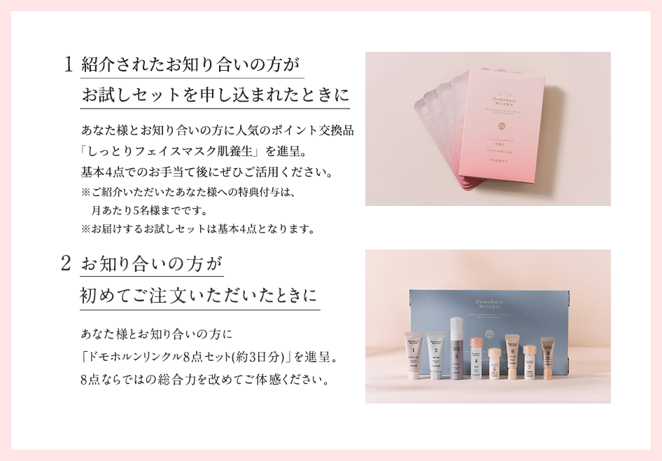 1.ご紹介いただいたときに。あなた様とお知り合いの方に人気のポイント交換品「しっとりフェイスマスク肌養生」を進呈。基本4点でのお手当て後にぜひご活用ください。2.お知り合いの方が初めてご注文いただいたときに。あなた様とお知り合いの方に「ドモホルンリンクル8点セット(約3日分)」を進呈。8点ならではの総合力を改めてご体感ください。