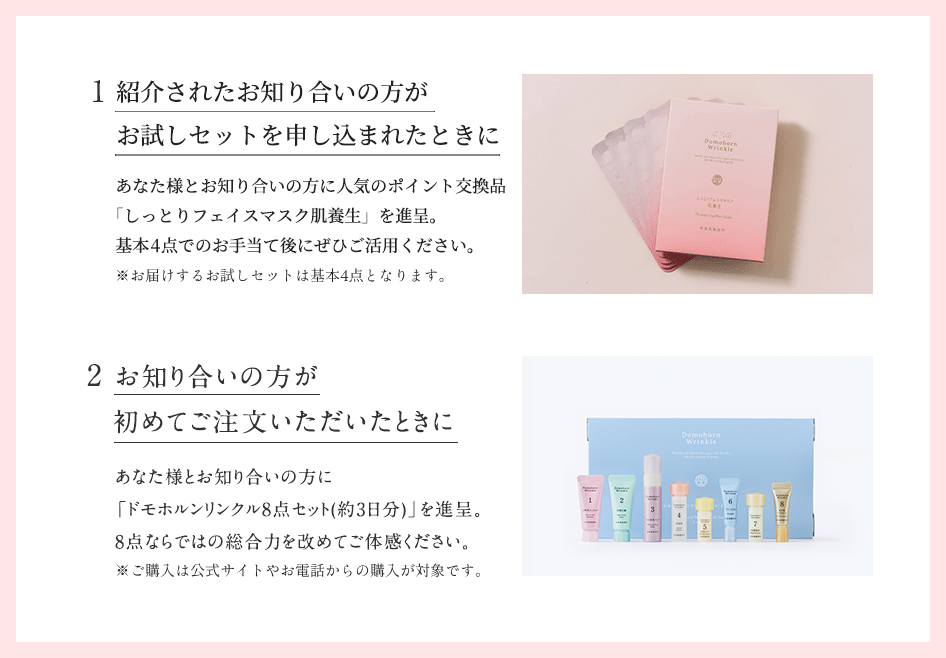 1.紹介されたお知り合いの方がお試しセットを申し込まれたときに。あなた様とお知り合いの方に人気のポイント交換品「しっとりフェイスマスク肌養生」を進呈。基本4点でのお手当て後にぜひご活用ください。※お届けするお試しセットは基本4点となります。2.お知り合いの方が初めてご注文いただいたときに。あなた様とお知り合いの方に「ドモホルンリンクル8点セット(約3日分)」を進呈。8点ならではの総合力を改めてご体感ください。※ご購入は公式サイトやお電話からの購入が対象です。