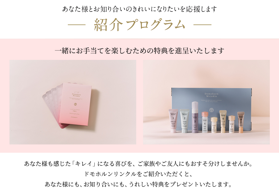 あなた様とお知り合いのきれいになりたいを応援します。紹介プログラム。あなた様も感じた「キレイ」になる喜びを、ご家族やご友人にもおすそ分けしませんか。ドモホルンリンクルをご紹介いただくと、あなた様にも、お知り合いにも、うれしい特典をプレゼントいたします。