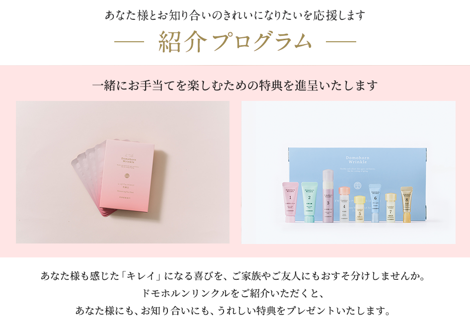 紹介プログラム あなた様とお知り合いのきれいになりたいを応援します。一緒にお手当を楽しむための特典を進呈いたします。あなた様も感じた「キレイ」になる喜びを、ご家族やご友人にもおすそ分けしませんか。ドモホルンリンクルをご紹介いただくと、あなた様にも、お知り合いにも、うれしい特典をプレゼントいたします。