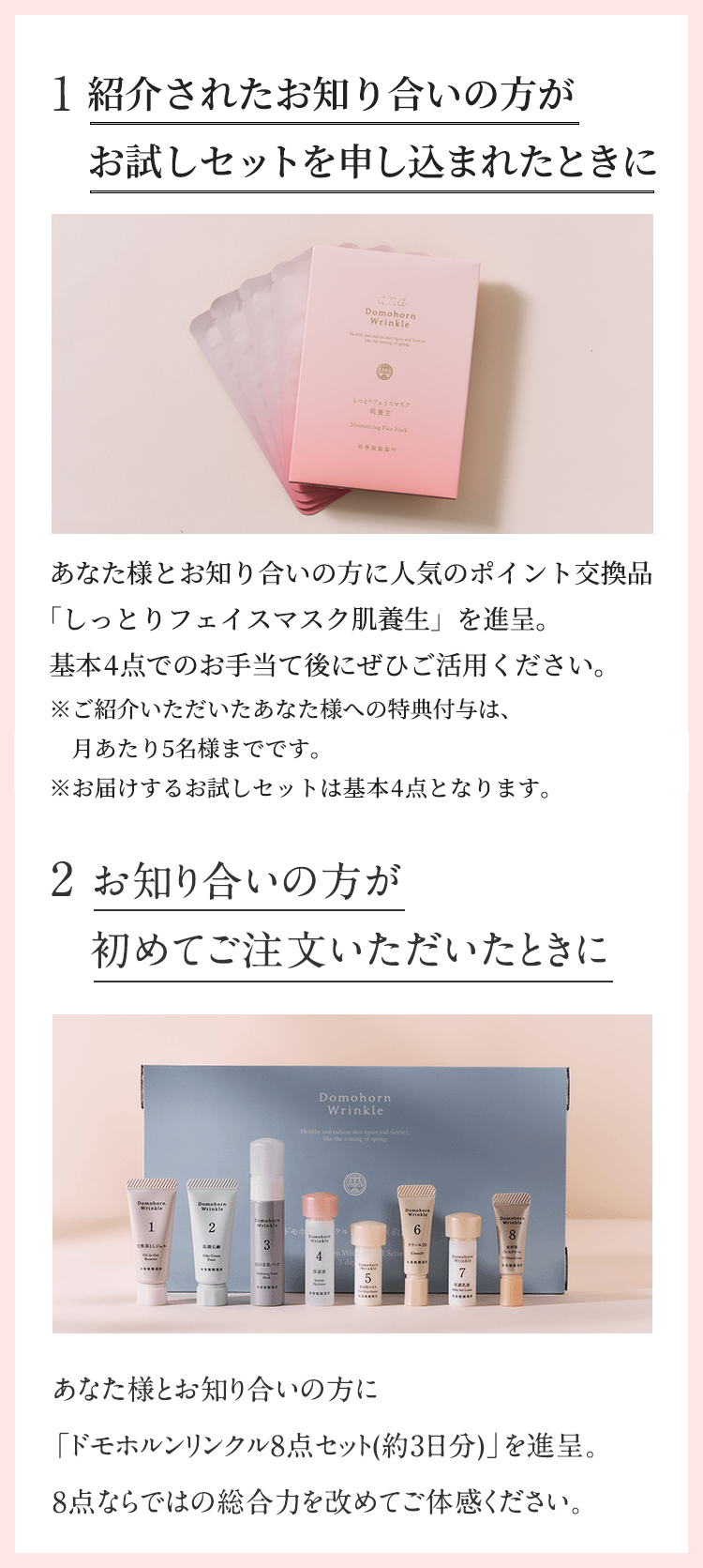 1.ご紹介いただいたときに。あなた様とお知り合いの方に人気のポイント交換品「しっとりフェイスマスク肌養生」を進呈。基本4点でのお手当て後にぜひご活用ください。2.お知り合いの方が初めてご注文いただいたときに。あなた様とお知り合いの方に「ドモホルンリンクル8点セット(約3日分)」を進呈。8点ならではの総合力を改めてご体感ください。