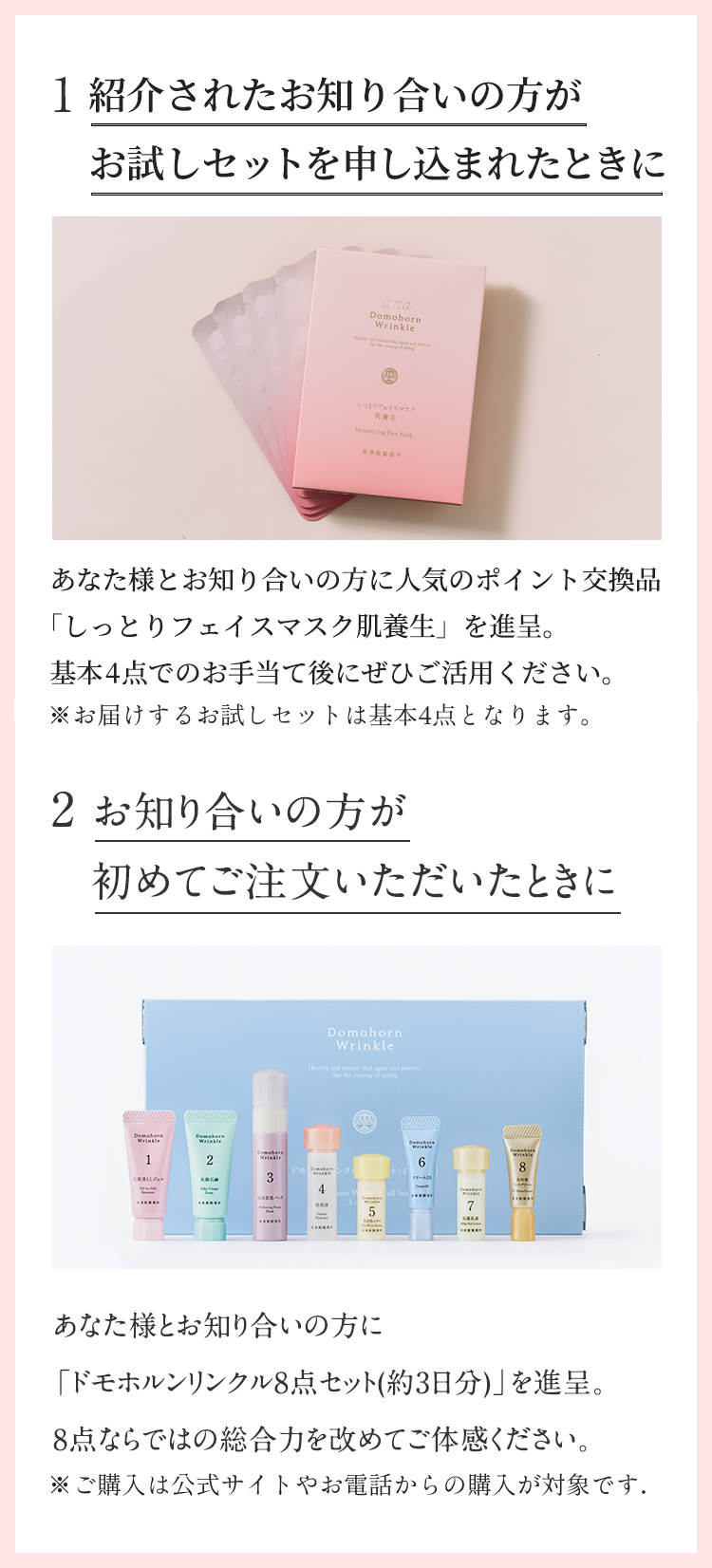 1.紹介されたお知り合いの方がお試しセットを申し込まれたときに。あなた様とお知り合いの方に人気のポイント交換品「しっとりフェイスマスク肌養生」を進呈。基本4点でのお手当て後にぜひご活用ください。※お届けするお試しセットは基本4点となります。2.お知り合いの方が初めてご注文いただいたときに。あなた様とお知り合いの方に「ドモホルンリンクル8点セット(約3日分)」を進呈。8点ならではの総合力を改めてご体感ください。※ご購入は公式サイトやお電話からの購入が対象です。