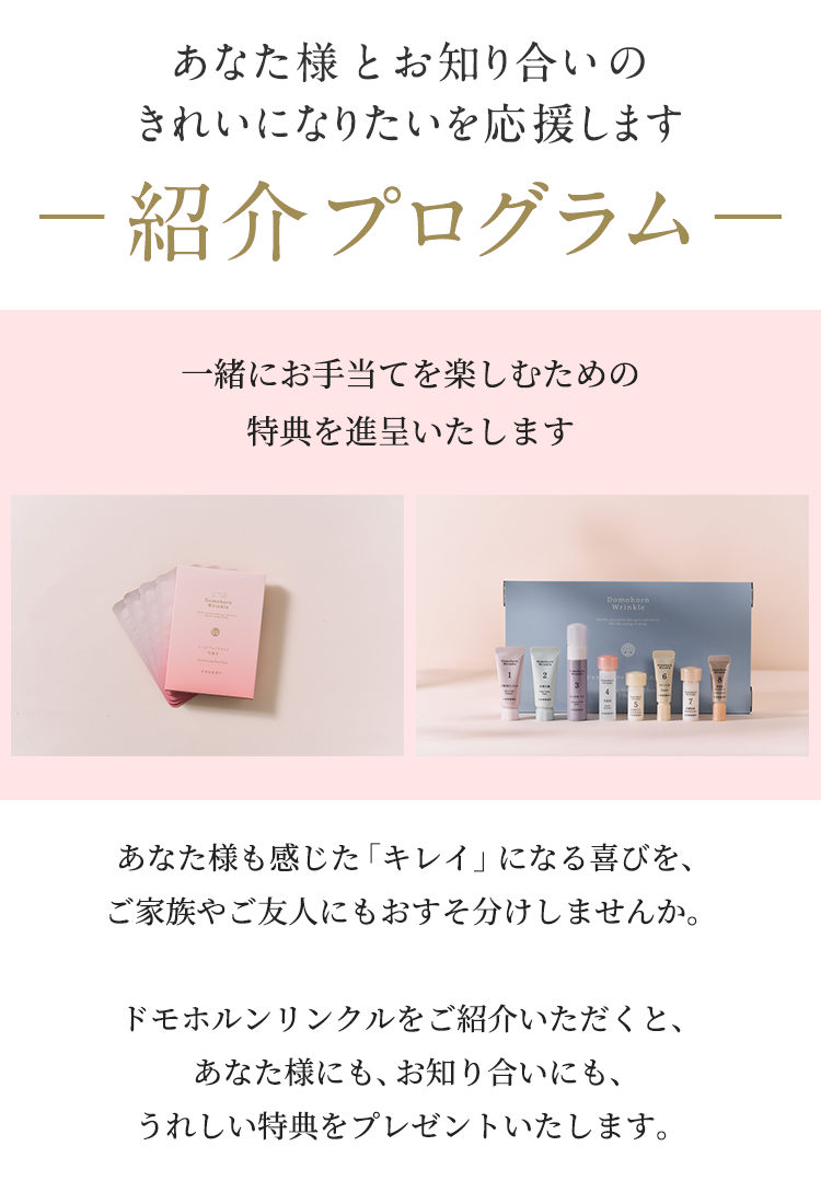 あなた様とお知り合いのきれいになりたいを応援します。紹介プログラム。あなた様も感じた「キレイ」になる喜びを、ご家族やご友人にもおすそ分けしませんか。ドモホルンリンクルをご紹介いただくと、あなた様にも、お知り合いにも、うれしい特典をプレゼントいたします。