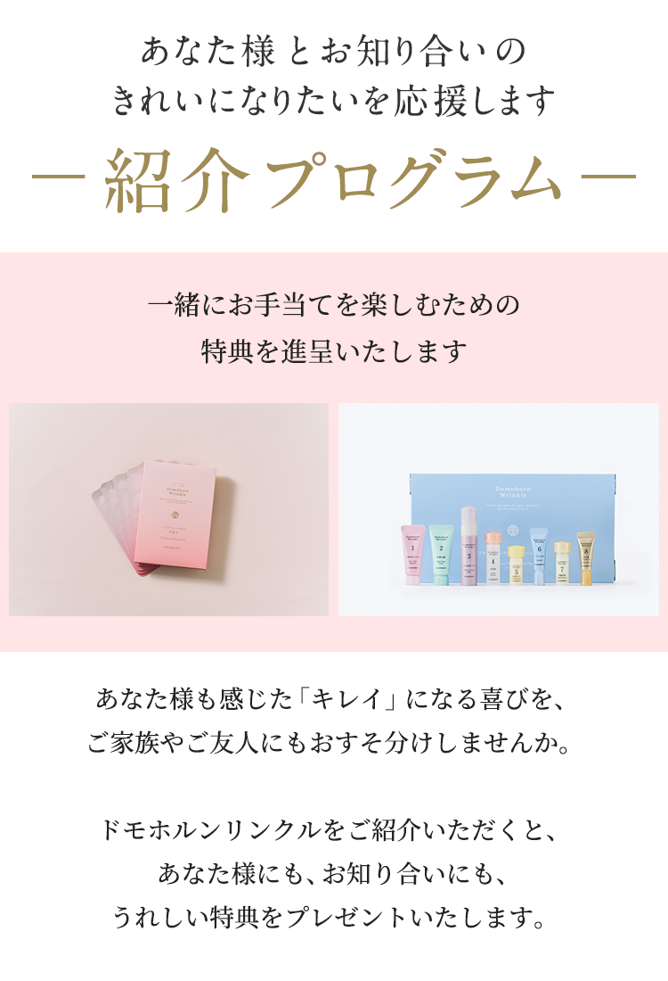紹介プログラム あなた様とお知り合いのきれいになりたいを応援します。一緒にお手当を楽しむための特典を進呈いたします。あなた様も感じた「キレイ」になる喜びを、ご家族やご友人にもおすそ分けしませんか。ドモホルンリンクルをご紹介いただくと、あなた様にも、お知り合いにも、うれしい特典をプレゼントいたします。