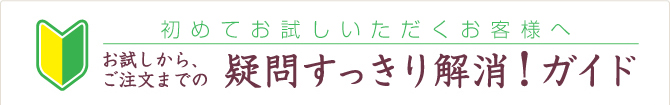 初めてのお客様へ お試しから、ご注文までの 疑問すっきり解消!ガイド