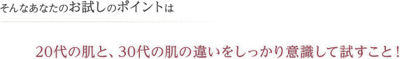 そんなあなたのお試しのポイントは 20代の肌と、30代の肌の違いをしっかり意識して試すこと!