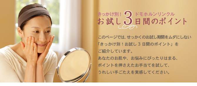 きっかけ別!ドモホルンリンクル お試し3日間のポイント ドモホルンリンクルへ、ようこそ!このページでは、せっかくのお試し期間をムダにしない「きっかけ別!お試し3日間のポイント」をご紹介しています。あなたのお肌や、お悩みにぴったりはまる、ポイントを押さえたお手入れを試して、うれしい手ごたえを実感してください。