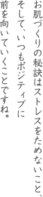 お肌づくりの秘訣はストレスをためないこと、そして、いつもポジティブに前を向いていくことですね。