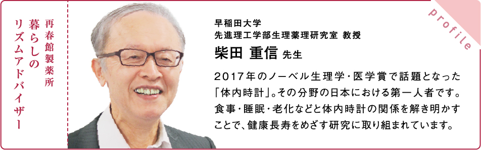 再春館製薬所 暮らしの リズムアドバイザー 早稲田大学 先進理工学部生理薬理研究室 教授 柴田 重信 先生 2017年のノーベル生理学・医学賞で話題となった「体内時計」。その分野の日本における第一人者です。食事・睡眠・老化などと体内時計の関係を解き明かすことで、健康長寿をめざす研究に取り組まれています。