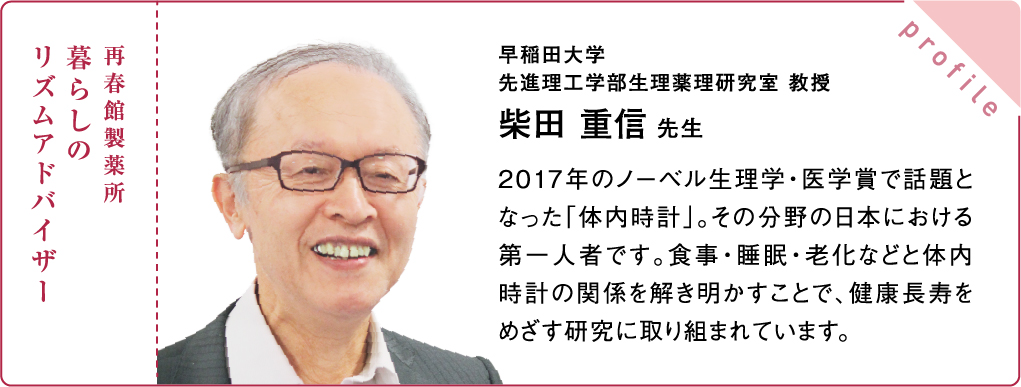 再春館製薬所 暮らしの リズムアドバイザー 早稲田大学 先進理工学部生理薬理研究室 教授 柴田 重信 先生 2017年のノーベル生理学・医学賞で話題となった「体内時計」。その分野の日本における第一人者です。食事・睡眠・老化などと体内時計の関係を解き明かすことで、健康長寿をめざす研究に取り組まれています。