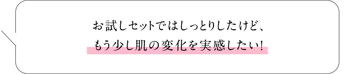 お試しセットではしっとりしたけど、もう少し肌の変化を実感したい!