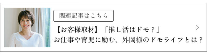 関連記事はこちら 【お客様取材】「推し活はドモ?」お仕事や育児に励む、外岡様のドモライフとは?