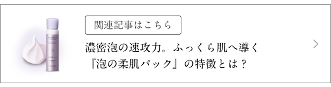 関連記事はこちら 濃密泡の速攻力、ふっくら肌へ導く「泡の柔肌パック」の特徴とは?