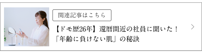 関連記事はこちら 【ドモ歴26年】還暦間近の社員に聞いた!「年齢に負けない肌」の秘訣