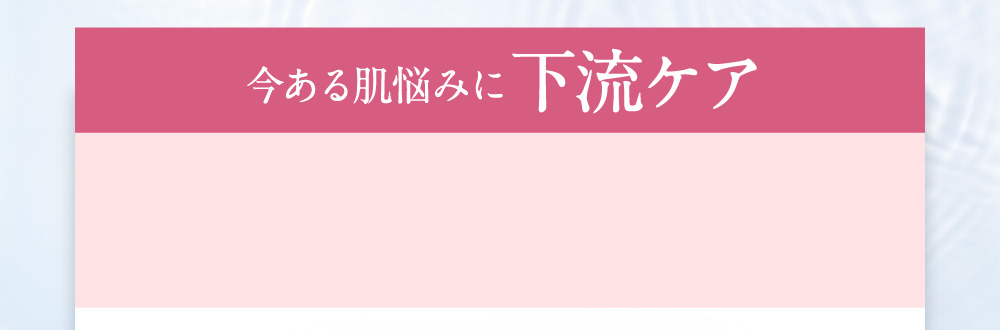 今ある肌悩みに下流ケア