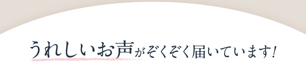 うれしいお声がぞくぞく届いています!
