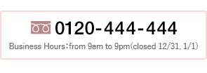 Tel.0120-444-444 Business Hours:from 9am to 9pm(closed 12/31, 1/1)