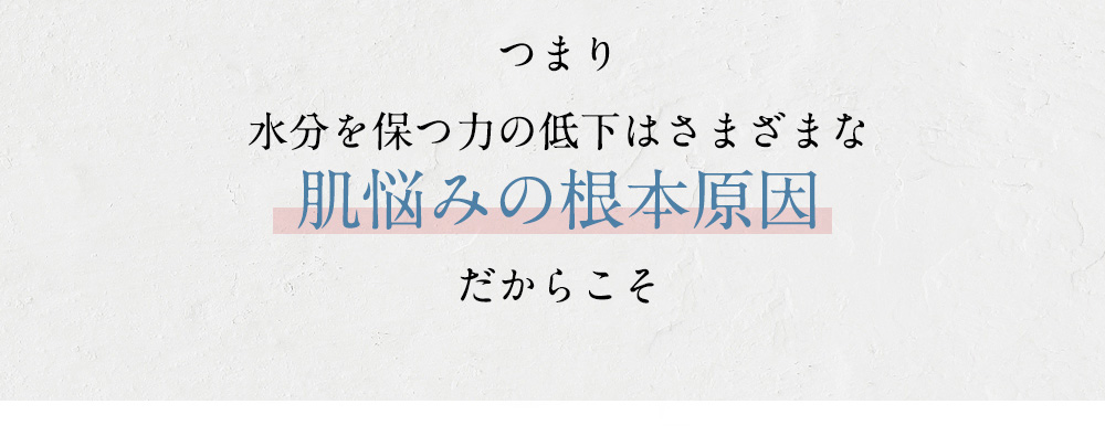 つまり 水分を保つ力の低下はさまざまな肌悩みの根本原因 だからこそ